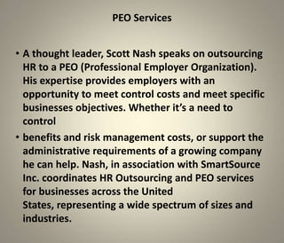 PEO Services


• A thought leader, Scott Nash speaks on outsourcing
  HR to a PEO (Professional Employer Organization).
  His expertise provides employers with an
  opportunity to meet control costs and meet specific
  businesses objectives. Whether it’s a need to
  control
• benefits and risk management costs, or support the
  administrative requirements of a growing company
  he can help. Nash, in association with SmartSource
  Inc. coordinates HR Outsourcing and PEO services
  for businesses across the United
  States, representing a wide spectrum of sizes and
  industries.
 