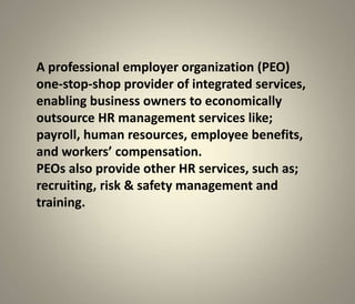 A professional employer organization (PEO)
one-stop-shop provider of integrated services,
enabling business owners to economically
outsource HR management services like;
payroll, human resources, employee benefits,
and workers’ compensation.
PEOs also provide other HR services, such as;
recruiting, risk & safety management and
training.
 