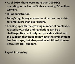 • As of 2010, there were more than 700 PEOs
  operating in the United States, covering 2-3 million
  workers.
• HR Administration
• Today's regulatory environment carries more risks
  for employers than ever before.
• Keeping up with the growing number of employee-
  related laws, rules and regulations can be a
  challenge. Nash not only can provide a client with
  the support they need to navigate the employment
  law landscape; but also provide additional Human
  Resources (HR) support.

Payroll Processing
 