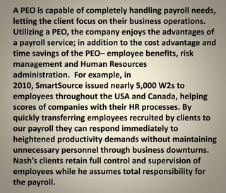 A PEO is capable of completely handling payroll needs,
letting the client focus on their business operations.
Utilizing a PEO, the company enjoys the advantages of
a payroll service; in addition to the cost advantage and
time savings of the PEO– employee benefits, risk
management and Human Resources
administration. For example, in
2010, SmartSource issued nearly 5,000 W2s to
employees throughout the USA and Canada, helping
scores of companies with their HR processes. By
quickly transferring employees recruited by clients to
our payroll they can respond immediately to
heightened productivity demands without maintaining
unnecessary personnel through business downturns.
Nash’s clients retain full control and supervision of
employees while he assumes total responsibility for
the payroll.
 