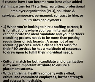 6 reasons how I can become your best value added-
staffing partner for IT staffing, recruiting, professional
       employer organization (PEO), solutions &
 services, temporary, permanent, contract to hire, or
               multi sites deployments.
• 1) When you're looking to hire a staffing partner, it
  is for situations where your own internal staff
  cannot locate the ideal candidate and your partners
  recruiting process needs to be more than posting
  requisitions on job boards . A snapshot of my
  recruiting process. Once a client elects Nash for
  their PEO services he has a multitude of resources
  to draw upon to fulfill their individual needs.

• Cultural match for both candidate and organization
  is my most important attribute to ensure a
  placement success.
• With a thriving, healthy company with skilled,
  ethical and committed employees, further strength
  and success is inevitable.
 