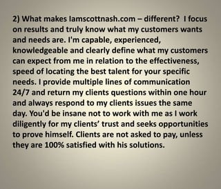 2) What makes Iamscottnash.com – different? I focus
on results and truly know what my customers wants
and needs are. I'm capable, experienced,
knowledgeable and clearly define what my customers
can expect from me in relation to the effectiveness,
speed of locating the best talent for your specific
needs. I provide multiple lines of communication
24/7 and return my clients questions within one hour
and always respond to my clients issues the same
day. You'd be insane not to work with me as I work
diligently for my clients’ trust and seeks opportunities
to prove himself. Clients are not asked to pay, unless
they are 100% satisfied with his solutions.
 