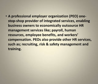 • A professional employer organization (PEO) one-
  stop-shop provider of integrated services, enabling
  business owners to economically outsource HR
  management services like; payroll, human
  resources, employee benefits, and workers’
  compensation. PEOs also provide other HR services,
  such as; recruiting, risk & safety management and
  training.
 