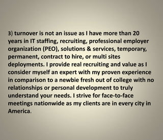 3) turnover is not an issue as I have more than 20
years in IT staffing, recruiting, professional employer
organization (PEO), solutions & services, temporary,
permanent, contract to hire, or multi sites
deployments. I provide real recruiting and value as I
consider myself an expert with my proven experience
in comparison to a newbie fresh out of college with no
relationships or personal development to truly
understand your needs. I strive for face-to-face
meetings nationwide as my clients are in every city in
America.
 