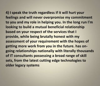 4) I speak the truth regardless if it will hurt your
feelings and will never overpromise my commitment
to you and my role in helping you. In the long run I'm
looking to build a mutual beneficial relationship
based on your respect of the services that I
provide, while being brutally honest with my
assessment of your requirement with the hopes of
getting more work from you in the future. has on-
going relationships nationally with literally thousands
of IT consultants possessing a broad range of skill
sets, from the latest cutting edge technologies to
older legacy systems
 