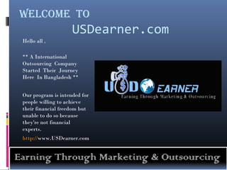 Welcome To
                     USDearner.com
 Hello all ,

 ** A International
 Outsourcing Company
 Started Their Journey
 Here In Bangladesh **


 Our program is intended for
 people willing to achieve
 their financial freedom but
 unable to do so because
 they're not financial
 experts.
 http://www.USDearner.com


Earning Through Marketing & Outsourcing
 
