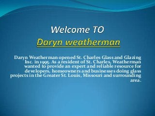 Daryn Weatherman opened St. Charles Glass and Glazing
      Inc. in 1995. As a resident of St. Charles, Weatherman
      wanted to provide an expert and reliable resource for
      developers, homeowners and businesses doing glass
projects in the Greater St. Louis, Missouri and surrounding
                                                         area.
 