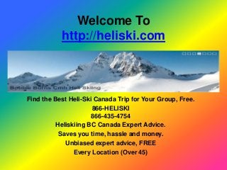 Welcome To
           http://heliski.com



Find the Best Heli-Ski Canada Trip for Your Group, Free.
                      866-HELISKI
                      866-435-4754
          Heliskiing BC Canada Expert Advice.
           Saves you time, hassle and money.
             Unbiased expert advice, FREE
                Every Location (Over 45)
 
