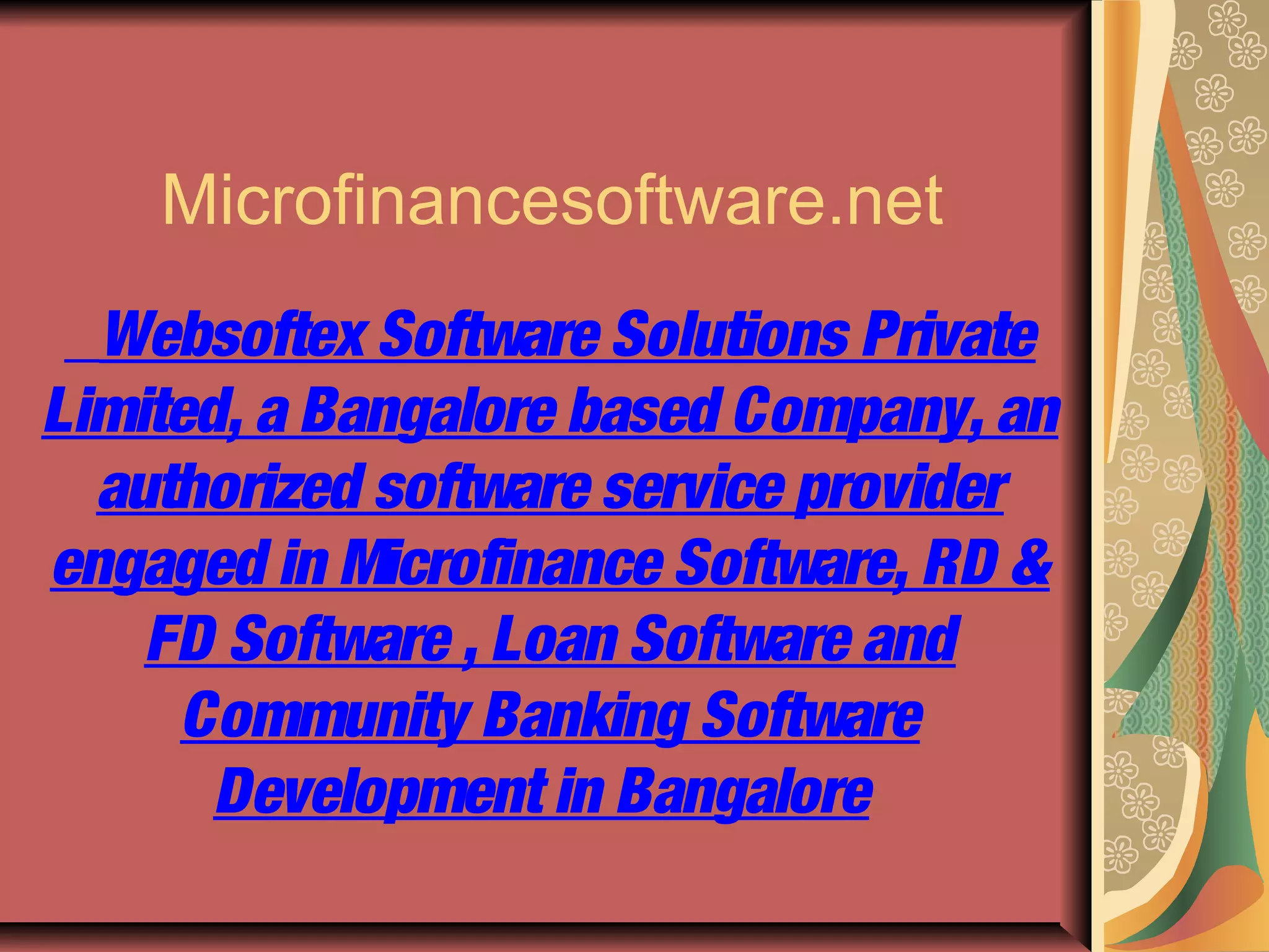 Microfinancesoftware.net
  Websoftex Software Solutions Private
Limited, a Bangalore based Company, an
  authorized software service provider
engaged in Microfinance Software, RD &
    FD Software , Loan Software and
      Community Banking Software
       Development in Bangalore
 