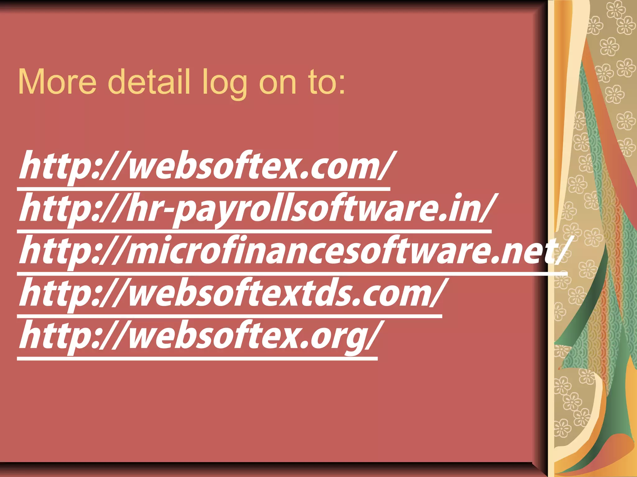 More detail log on to:
http://websoftex.com/
http://hr-payrollsoftware.in/
http://microfinancesoftware.net/
http://websoftextds.com/
http://websoftex.org/
 