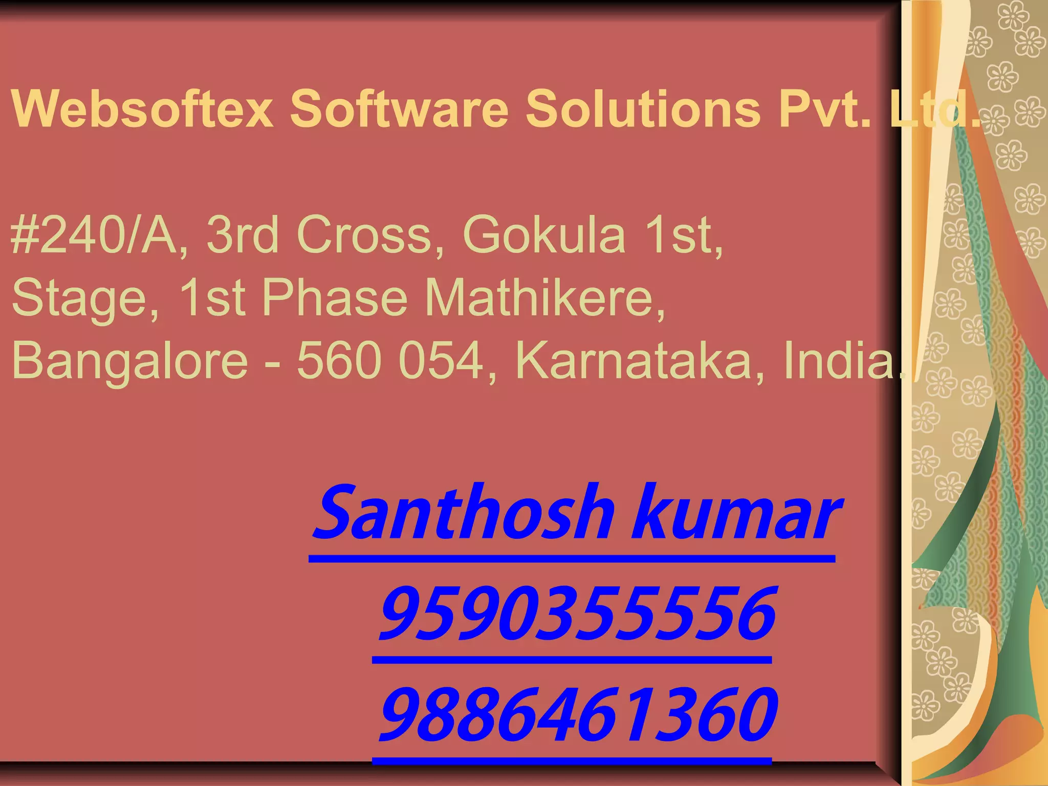 Websoftex Software Solutions Pvt. Ltd.
#240/A, 3rd Cross, Gokula 1st,
Stage, 1st Phase Mathikere,
Bangalore - 560 054, Karnataka, India.
Santhosh kumar
9590355556
9886461360
 
