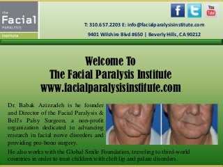 Welcome To
The Facial Paralysis Institute
www.facialparalysisinstitute.com
Dr. Babak Azizzadeh is he founder
and Director of the Facial Paralysis &
Bell's Palsy Surgeon, a non-profit
organization dedicated to advancing
research in facial nerve disorders and
providing pro-bono surgery.
T: 310.657.2203 E: info@facialparalysisinstitute.com
9401 Wilshire Blvd #650 | Beverly Hills, CA 90212
He also works with the Global Smile Foundation, traveling to third-world
countries in order to treat children with cleft lip and palate disorders.
 