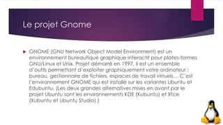 Le projet Gnome
 GNOME (GNU Network Object Model Environment) est un
environnement bureautique graphique interactif pour plates-formes
GNU/Linux et Unix. Projet démarré en 1997, il est un ensemble
d’outils permettant d’exploiter graphiquement votre ordinateur :
bureau, gestionnaire de fichiers, espaces de travail virtuels… C’est
l’environnement GNOME qui est installé sur les variantes Ubuntu et
Edubuntu. (Les deux grandes alternatives mises en avant par le
projet Ubuntu sont les environnements KDE (Kubuntu) et Xfce
(Xubuntu et Ubuntu Studio).)
 