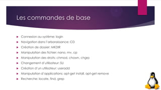 Les commandes de base
 Connexion au système: login
 Navigation dans l’arboraissance: CD
 Création de dossier: MKDIR
 Manipulation des fichier: nano, mv, cp
 Manipulation des droits: chmod, chown, chgrp
 Changement d’utilisateur: SU
 Création d’un utilisateur: useradd
 Manipulation d’applications: apt-get install, apt-get remove
 Recherche: locate, find, grep
 