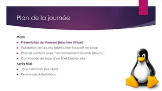 Plan de la journée
Matin
 Présentation de Vmware (Machine Virtuel)
 Installation de Ubuntu (distribution éducatif de Linux)
 Prise de contact avec l’environnement Gnome (Ubuntu)
 Commande de base d’un Shell Debian Like
Après Midi
 Jeux Concours (Tux Quiz)
 Remise des Attestations
 