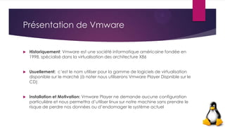 Présentation de Vmware
 Historiquement: Vmware est une société informatique américaine fondée en
1998, spécialisé dans la virtualisation des architecture X86
 Usuellement: c’est le nom utiliser pour la gamme de logiciels de virtualisation
disponible sur le marché (à noter nous utiliserons Vmware Player Dispnible sur le
CD)
 Installation et Motivation: Vmware Player ne demande aucune configuration
particulière et nous permettra d’utiliser linux sur notre machine sans prendre le
risque de perdre nos données ou d’endomager le système actuel
 