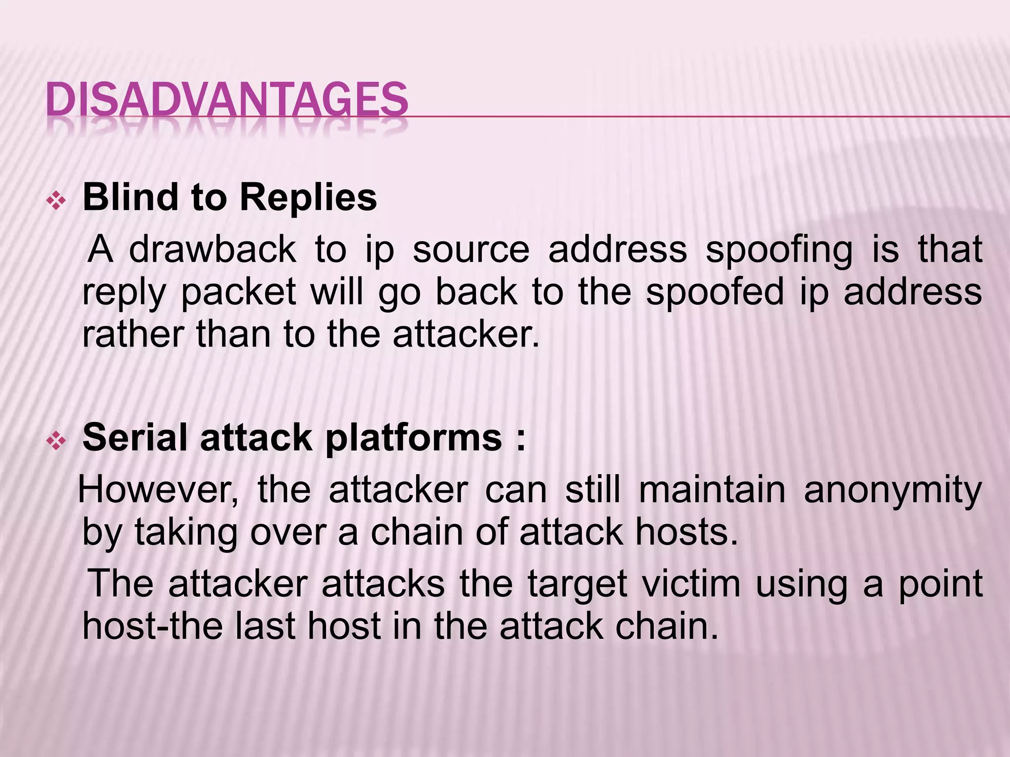 DISADVANTAGES
 Blind to Replies
A drawback to ip source address spoofing is that
reply packet will go back to the spoofed ip address
rather than to the attacker.
 Serial attack platforms :
However, the attacker can still maintain anonymity
by taking over a chain of attack hosts.
The attacker attacks the target victim using a point
host-the last host in the attack chain.
 
