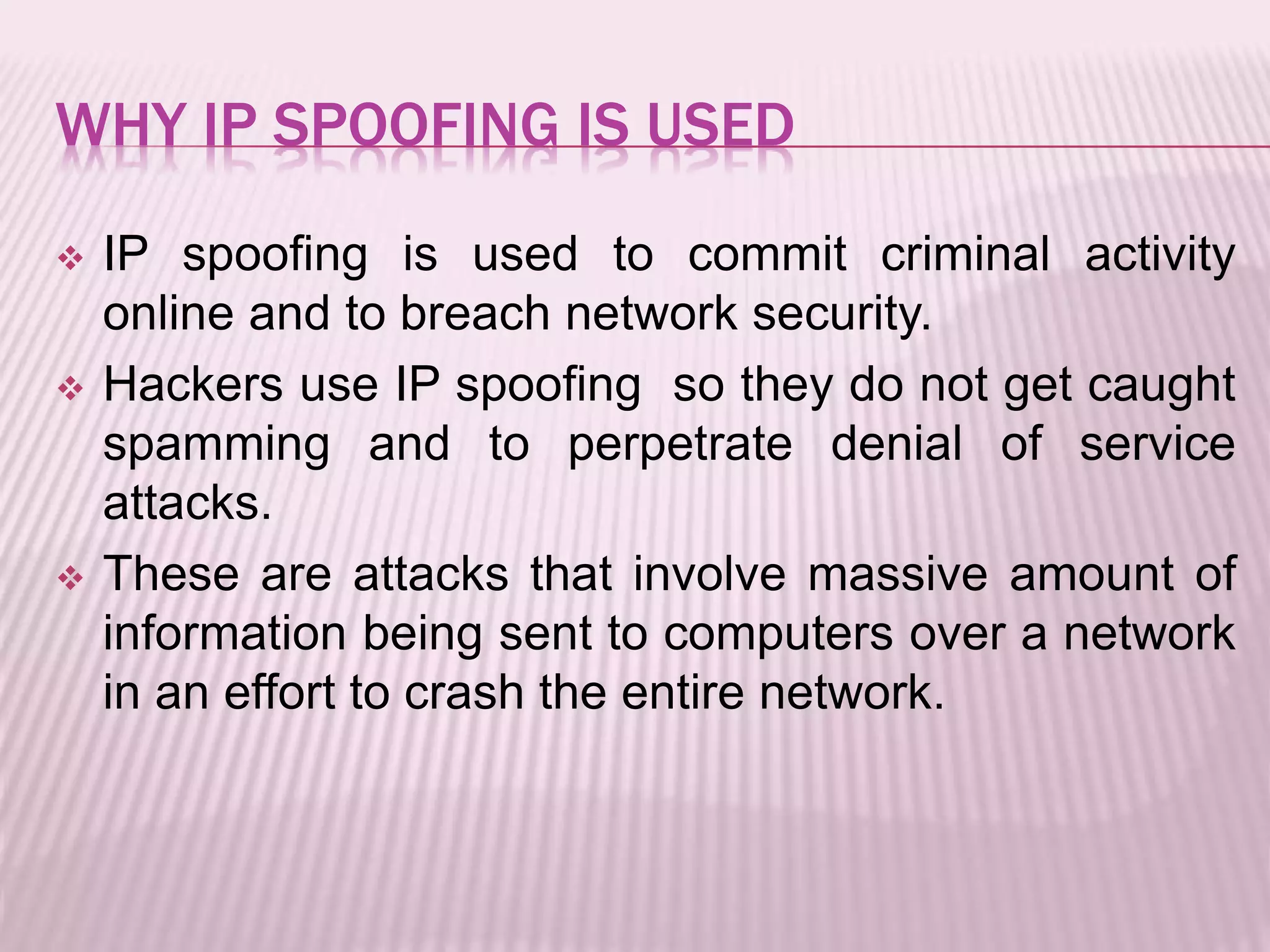 WHY IP SPOOFING IS USED
 IP spoofing is used to commit criminal activity
online and to breach network security.
 Hackers use IP spoofing so they do not get caught
spamming and to perpetrate denial of service
attacks.
 These are attacks that involve massive amount of
information being sent to computers over a network
in an effort to crash the entire network.
 