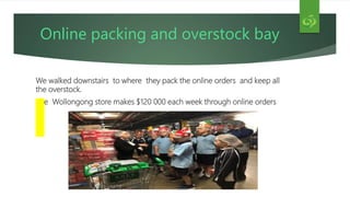 Online packing and overstock bay
We walked downstairs to where they pack the online orders and keep all
the overstock.
The Wollongong store makes $120 000 each week through online orders
 