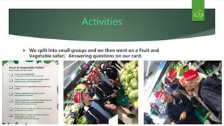 Activities
 We split into small groups and we then went on a Fruit and
Vegetable safari. Answering questions on our card.
 