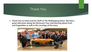 Thank You
 Thank You to Anita and her Staff at The Wollongong Store. We had a
great afternoon doing the Discovery Tour and learning about Fruit
and Vegetables as well as the runnings of the store
 