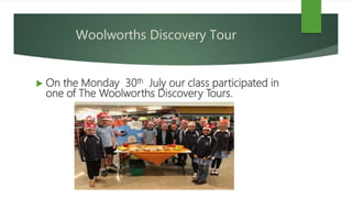 Woolworths Discovery Tour
 On the Monday 30th July our class participated in
one of The Woolworths Discovery Tours.
 