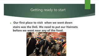 Getting ready to start
 Our first place to visit when we went down
stairs was the Deli. We need to put our Hairnets
before we went near any of the food.
 