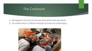 The Coolroom
 We stopped in the cool room and saw where all the meats were stored.
 The chickens were in a different storeroom to avoid cross contamination
 