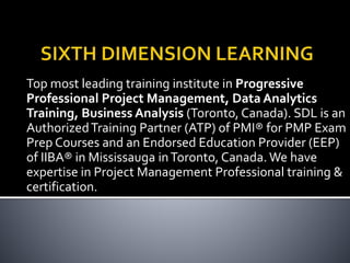 Top most leading training institute in Progressive
Professional Project Management, Data Analytics
Training, Business Analysis (Toronto, Canada). SDL is an
AuthorizedTraining Partner (ATP) of PMI® for PMP Exam
Prep Courses and an Endorsed Education Provider (EEP)
of IIBA® in Mississauga inToronto, Canada. We have
expertise in Project Management Professional training &
certification.
 