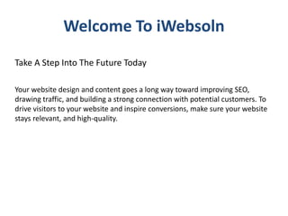 Welcome To iWebsoln
Take A Step Into The Future Today
Your website design and content goes a long way toward improving SEO,
drawing traffic, and building a strong connection with potential customers. To
drive visitors to your website and inspire conversions, make sure your website
stays relevant, and high-quality.
 