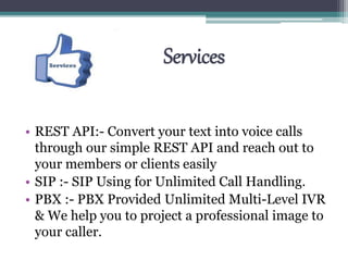 Services
• REST API:- Convert your text into voice calls
through our simple REST API and reach out to
your members or clients easily
• SIP :- SIP Using for Unlimited Call Handling.
• PBX :- PBX Provided Unlimited Multi-Level IVR
& We help you to project a professional image to
your caller.
 