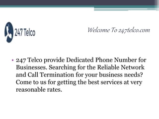 Welcome To 247telco.com
• 247 Telco provide Dedicated Phone Number for
Businesses. Searching for the Reliable Network
and Call Termination for your business needs?
Come to us for getting the best services at very
reasonable rates.
 