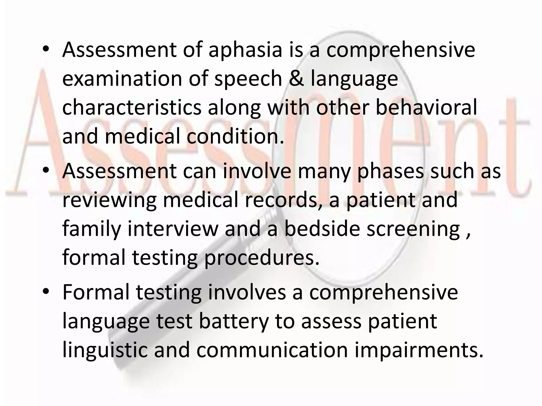 • Assessment of aphasia is a comprehensive
examination of speech & language
characteristics along with other behavioral
and medical condition.
• Assessment can involve many phases such as
reviewing medical records, a patient and
family interview and a bedside screening ,
formal testing procedures.
• Formal testing involves a comprehensive
language test battery to assess patient
linguistic and communication impairments.
 