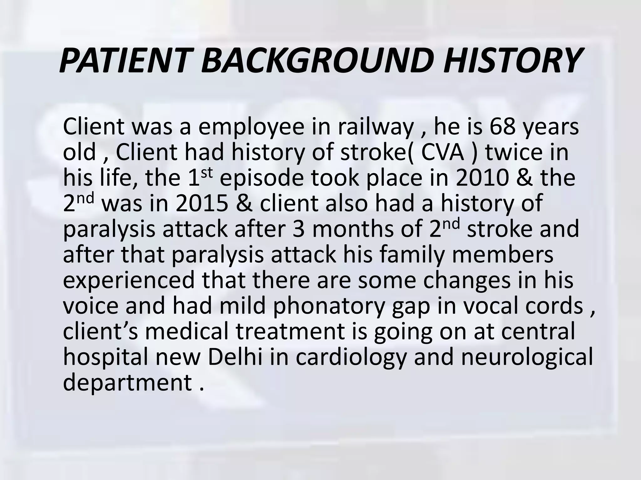 PATIENT BACKGROUND HISTORY
Client was a employee in railway , he is 68 years
old , Client had history of stroke( CVA ) twice in
his life, the 1st episode took place in 2010 & the
2nd was in 2015 & client also had a history of
paralysis attack after 3 months of 2nd stroke and
after that paralysis attack his family members
experienced that there are some changes in his
voice and had mild phonatory gap in vocal cords ,
client’s medical treatment is going on at central
hospital new Delhi in cardiology and neurological
department .
 