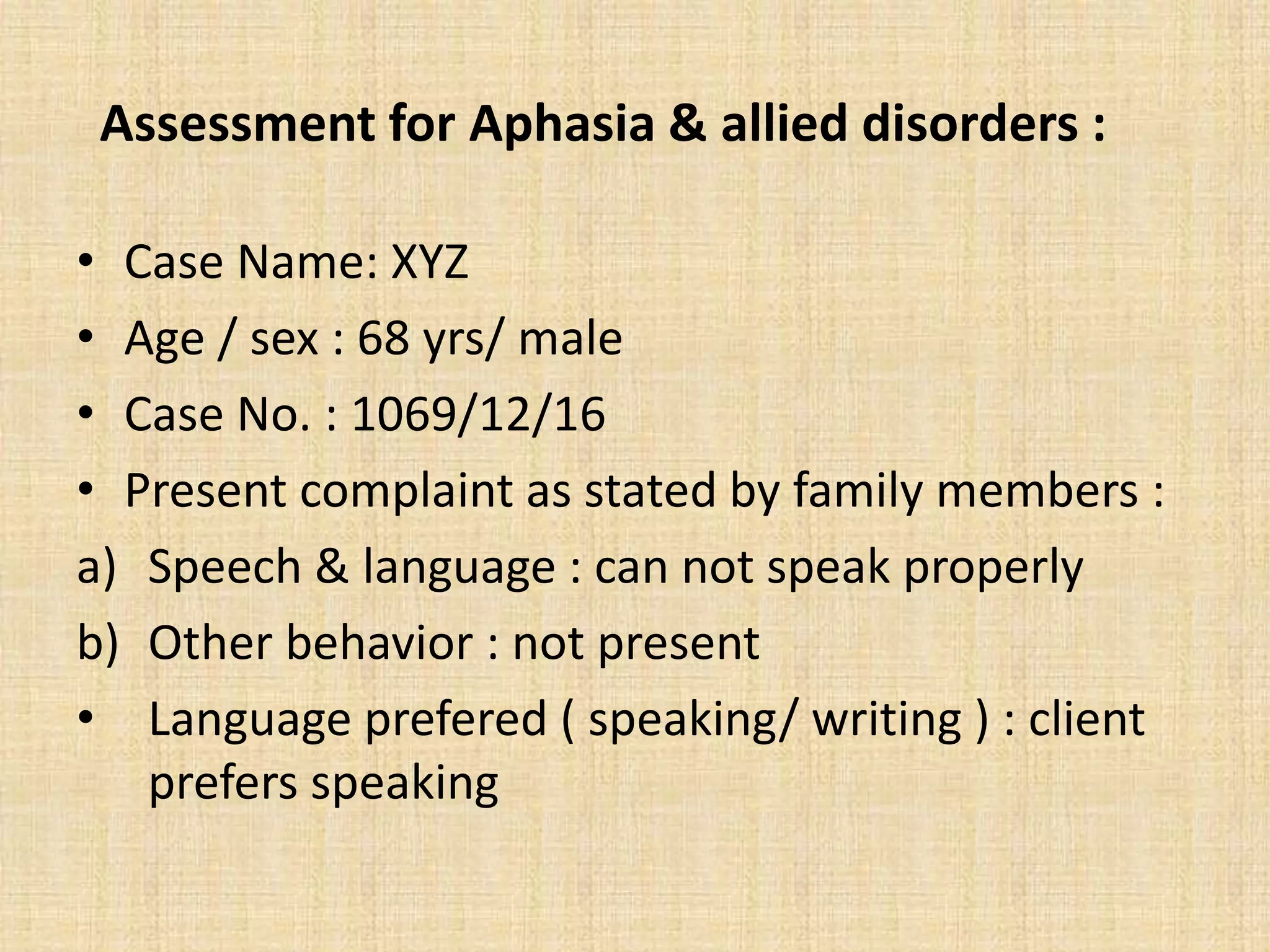 Assessment for Aphasia & allied disorders :
• Case Name: XYZ
• Age / sex : 68 yrs/ male
• Case No. : 1069/12/16
• Present complaint as stated by family members :
a) Speech & language : can not speak properly
b) Other behavior : not present
• Language prefered ( speaking/ writing ) : client
prefers speaking
 