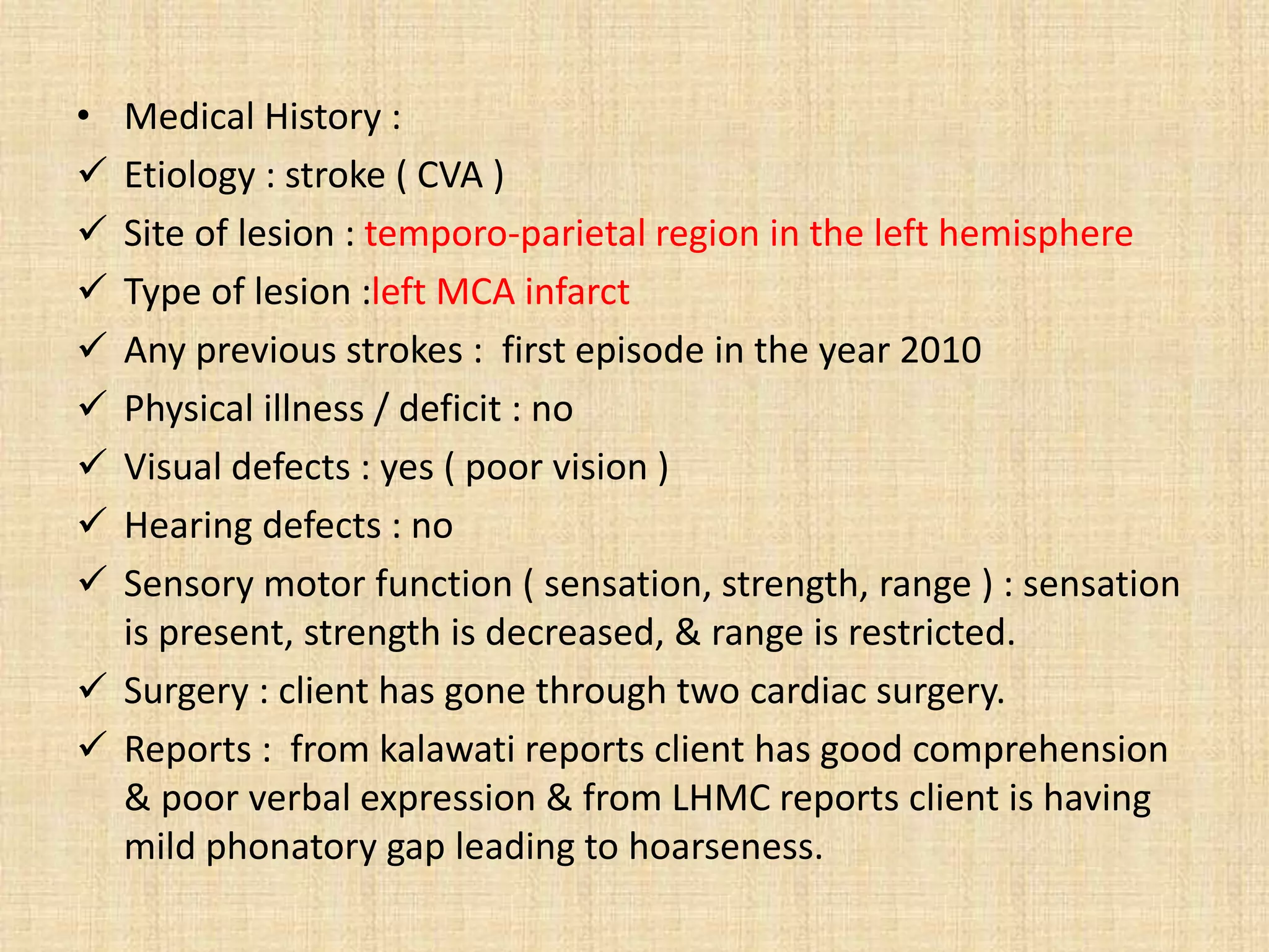 • Medical History :
 Etiology : stroke ( CVA )
 Site of lesion : temporo-parietal region in the left hemisphere
 Type of lesion :left MCA infarct
 Any previous strokes : first episode in the year 2010
 Physical illness / deficit : no
 Visual defects : yes ( poor vision )
 Hearing defects : no
 Sensory motor function ( sensation, strength, range ) : sensation
is present, strength is decreased, & range is restricted.
 Surgery : client has gone through two cardiac surgery.
 Reports : from kalawati reports client has good comprehension
& poor verbal expression & from LHMC reports client is having
mild phonatory gap leading to hoarseness.
 