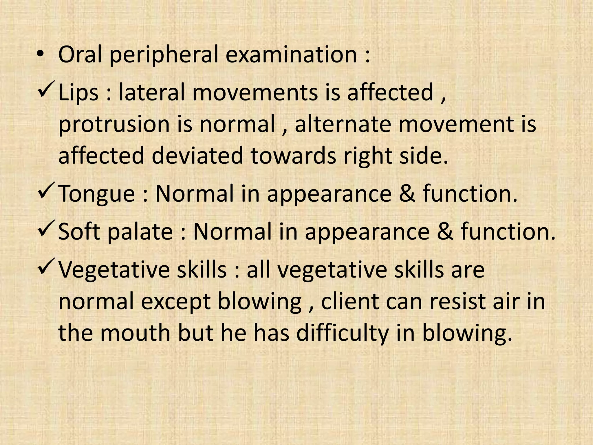 • Oral peripheral examination :
Lips : lateral movements is affected ,
protrusion is normal , alternate movement is
affected deviated towards right side.
Tongue : Normal in appearance & function.
Soft palate : Normal in appearance & function.
Vegetative skills : all vegetative skills are
normal except blowing , client can resist air in
the mouth but he has difficulty in blowing.
 