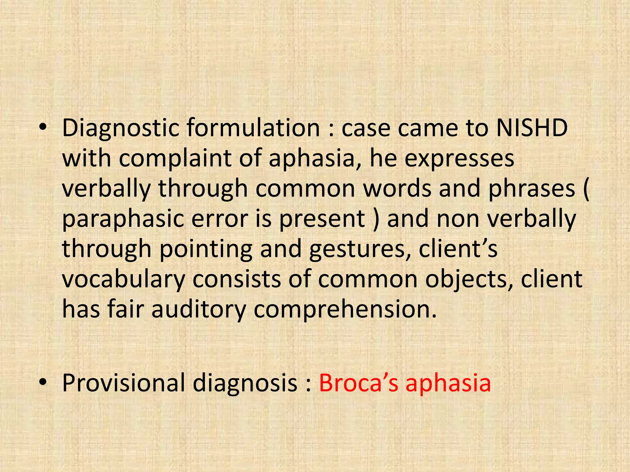 • Diagnostic formulation : case came to NISHD
with complaint of aphasia, he expresses
verbally through common words and phrases (
paraphasic error is present ) and non verbally
through pointing and gestures, client’s
vocabulary consists of common objects, client
has fair auditory comprehension.
• Provisional diagnosis : Broca’s aphasia
 