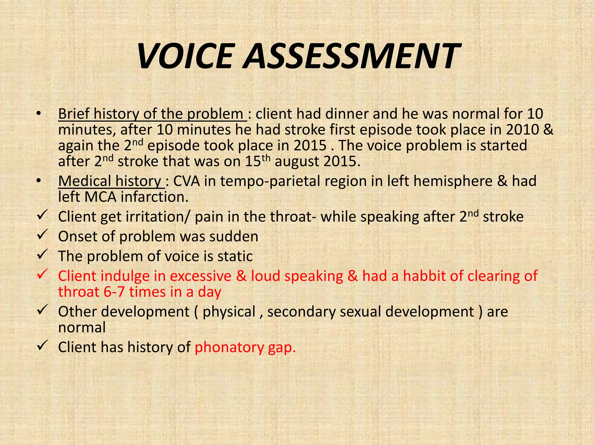 VOICE ASSESSMENT
• Brief history of the problem : client had dinner and he was normal for 10
minutes, after 10 minutes he had stroke first episode took place in 2010 &
again the 2nd episode took place in 2015 . The voice problem is started
after 2nd stroke that was on 15th august 2015.
• Medical history : CVA in tempo-parietal region in left hemisphere & had
left MCA infarction.
 Client get irritation/ pain in the throat- while speaking after 2nd stroke
 Onset of problem was sudden
 The problem of voice is static
 Client indulge in excessive & loud speaking & had a habbit of clearing of
throat 6-7 times in a day
 Other development ( physical , secondary sexual development ) are
normal
 Client has history of phonatory gap.
 