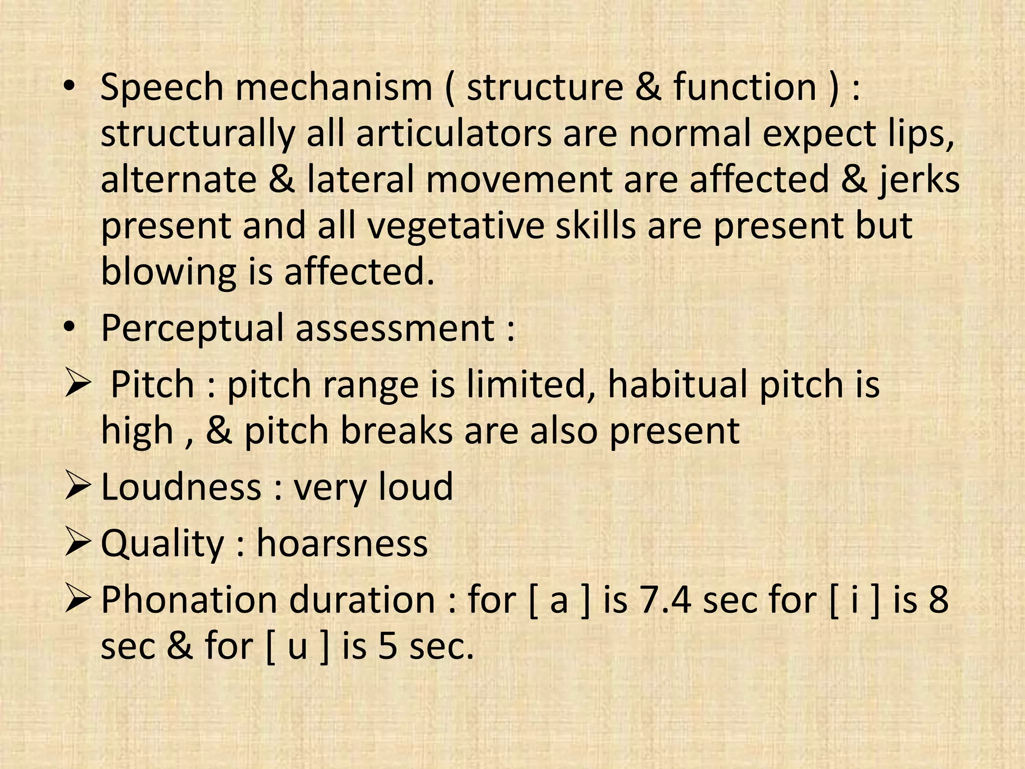 • Speech mechanism ( structure & function ) :
structurally all articulators are normal expect lips,
alternate & lateral movement are affected & jerks
present and all vegetative skills are present but
blowing is affected.
• Perceptual assessment :
 Pitch : pitch range is limited, habitual pitch is
high , & pitch breaks are also present
Loudness : very loud
Quality : hoarsness
Phonation duration : for [ a ] is 7.4 sec for [ i ] is 8
sec & for [ u ] is 5 sec.
 