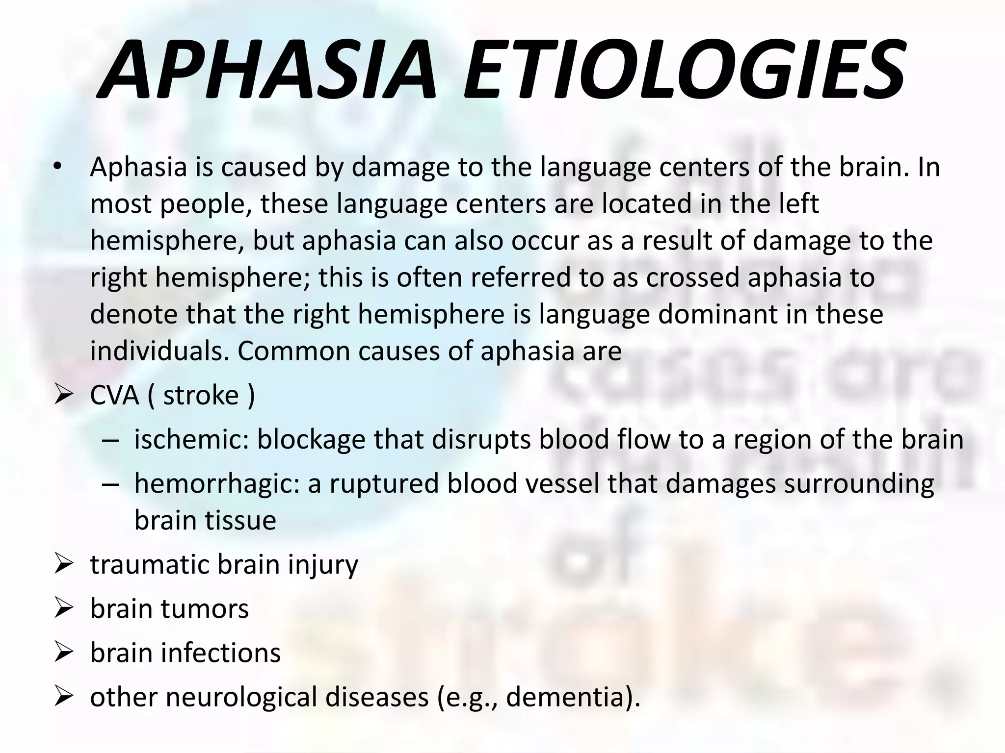 APHASIA ETIOLOGIES
• Aphasia is caused by damage to the language centers of the brain. In
most people, these language centers are located in the left
hemisphere, but aphasia can also occur as a result of damage to the
right hemisphere; this is often referred to as crossed aphasia to
denote that the right hemisphere is language dominant in these
individuals. Common causes of aphasia are
 CVA ( stroke )
– ischemic: blockage that disrupts blood flow to a region of the brain
– hemorrhagic: a ruptured blood vessel that damages surrounding
brain tissue
 traumatic brain injury
 brain tumors
 brain infections
 other neurological diseases (e.g., dementia).
 