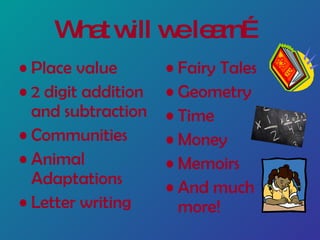 What will we learn… Place value 2 digit addition and subtraction Communities Animal Adaptations Letter writing Fairy Tales Geometry Time Money Memoirs And much more!
