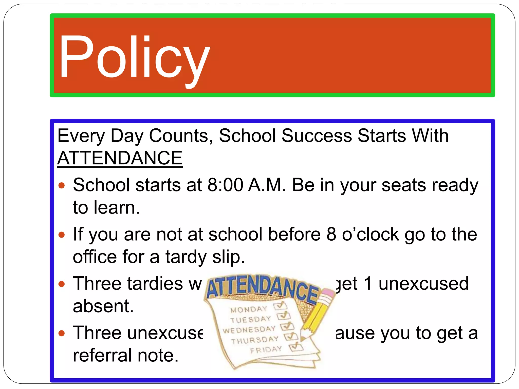 Attendance
Policy
Every Day Counts, School Success Starts With
ATTENDANCE
School starts at 8:00 A.M. Be in your seats ready
to learn.
If you are not at school before 8 o’clock go to the
office for a tardy slip.
Three tardies will cause you to get 1 unexcused
absent.
Three unexcused absents will cause you to get a
referral note.