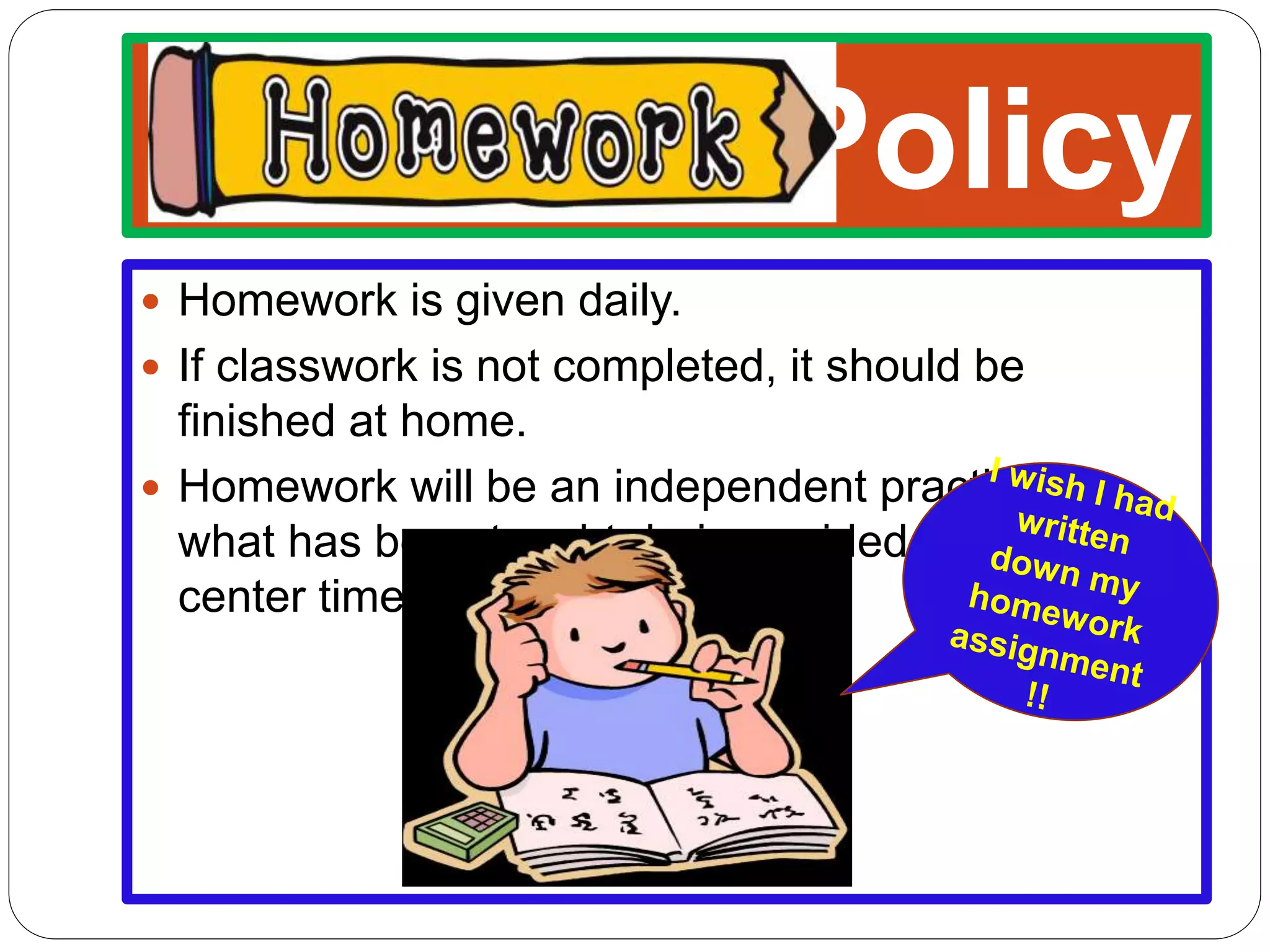 Policy
Homework is given daily.
If classwork is not completed, it should be
finished at home.
Homework will be an independent practice of
what has been taught during guided practice and
center time.