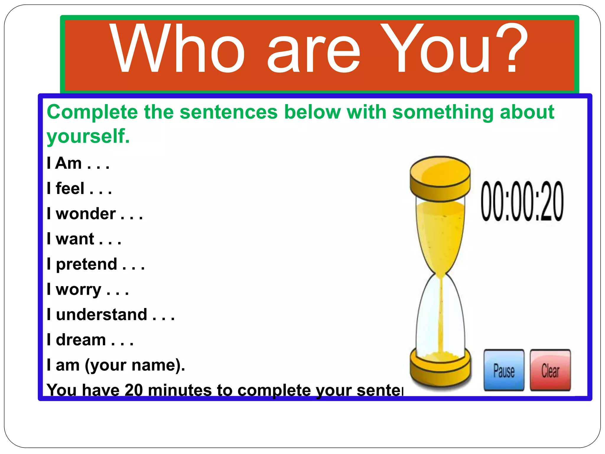 Who are You?
Complete the sentences below with something about
yourself.
I Am . . .
I feel . . .
I wonder . . .
I want . . .
I pretend . . .
I worry . . .
I understand . . .
I dream . . .
I am (your name).
You have 20 minutes to complete your sentences.