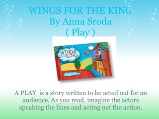 WINGS FOR THE KING By Anna Sroda ( Play )     A PLAY  is a story written to be acted out for an audience. As you read, imagine the actors speaking the lines and acting out the action. 