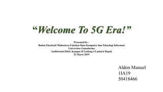 “Welcome To 5G Era!”
Presented by :
Badan Eksekutif Mahasiswa Fakultas Ilmu Komputer dan Teknologi Informasi
Universitas Gunadarma
Auditorium D462, Kampus D Gedung 4 Lantai 6 Depok
22 Maret 2019
Aldon Manuel
1IA19
50418466
 