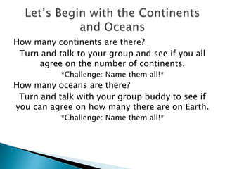 How many continents are there?
Turn and talk to your group and see if you all
agree on the number of continents.
*Challenge: Name them all!*
How many oceans are there?
Turn and talk with your group buddy to see if
you can agree on how many there are on Earth.
*Challenge: Name them all!*
 