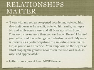 RELATIONSHIPS
MATTER
“I was with my son as he opened your letter, watched him
slowly sit down as he read it, watched him smile, tear up a
bit, and smile some more, and all I can say is thank you.
Your words mean more than you can know. He and I framed
your letter, and it now hangs on his bedroom wall. My sense
is it serves as a perfect capstone to a milestone event in his
life, as you so well describe. Your emphasis on the degree of
effort reaping the greatest rewards in life is so well said, so
wise, and appreciated.”

Letter from a parent to an MCDS teacher
 