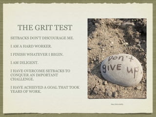 THE GRIT TEST
SETBACKS DON’T DISCOURAGE ME.

I AM A HARD WORKER.

I FINISH WHATEVER I BEGIN.

I AM DILIGENT.

I HAVE OVERCOME SETBACKS TO
CONQUER AN IMPORTANT
CHALLENGE.

I HAVE ACHIEVED A GOAL THAT TOOK
YEARS OF WORK.


                                   http://bit.ly/nisF65
 
